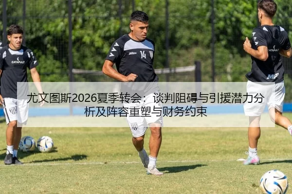 尤文图斯2026夏季转会：谈判阻碍与引援潜力分析及阵容重塑与财务约束